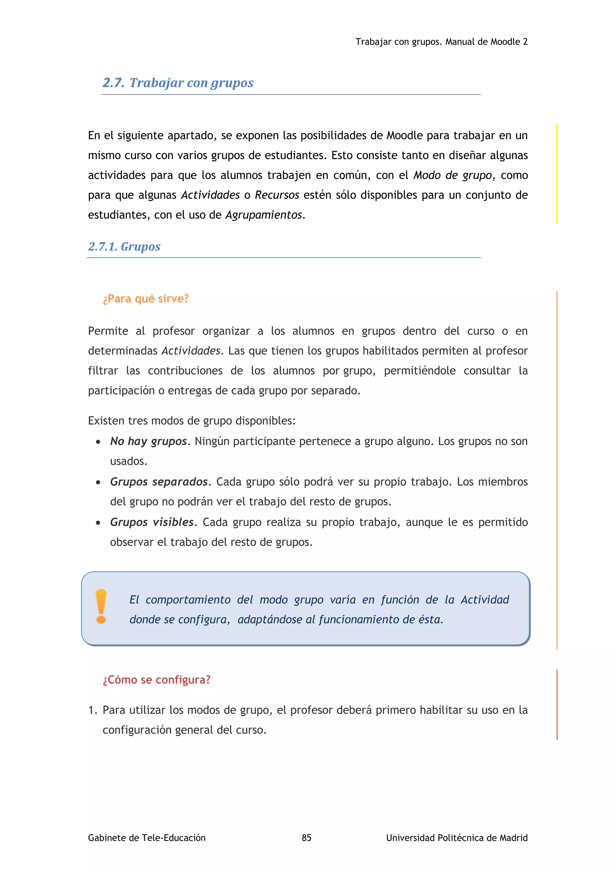 Trabajar con grupos. Manual de Moodle 2
Gabinete de Tele-Educación 85 Universidad Politécnica de Madrid
2.7. Trabajar con grupos
En el siguiente apartado, se exponen las posibilidades de Moodle para trabajar en un
mismo curso con varios grupos de estudiantes. Esto consiste tanto en diseñar algunas
actividades para que los alumnos trabajen en común, con el Modo de grupo, como
para que algunas Actividades o Recursos estén sólo disponibles para un conjunto de
estudiantes, con el uso de Agrupamientos.
2.7.1. Grupos
¿Para qué sirve?
Permite al profesor organizar a los alumnos en grupos dentro del curso o en
determinadas Actividades. Las que tienen los grupos habilitados permiten al profesor
filtrar las contribuciones de los alumnos por grupo, permitiéndole consultar la
participación o entregas de cada grupo por separado.
Existen tres modos de grupo disponibles:
 No hay grupos. Ningún participante pertenece a grupo alguno. Los grupos no son
usados.
 Grupos separados. Cada grupo sólo podrá ver su propio trabajo. Los miembros
del grupo no podrán ver el trabajo del resto de grupos.
 Grupos visibles. Cada grupo realiza su propio trabajo, aunque le es permitido
observar el trabajo del resto de grupos.
¿Cómo se configura?
1. Para utilizar los modos de grupo, el profesor deberá primero habilitar su uso en la
configuración general del curso.
El comportamiento del modo grupo varía en función de la Actividad
donde se configura, adaptándose al funcionamiento de ésta.
 