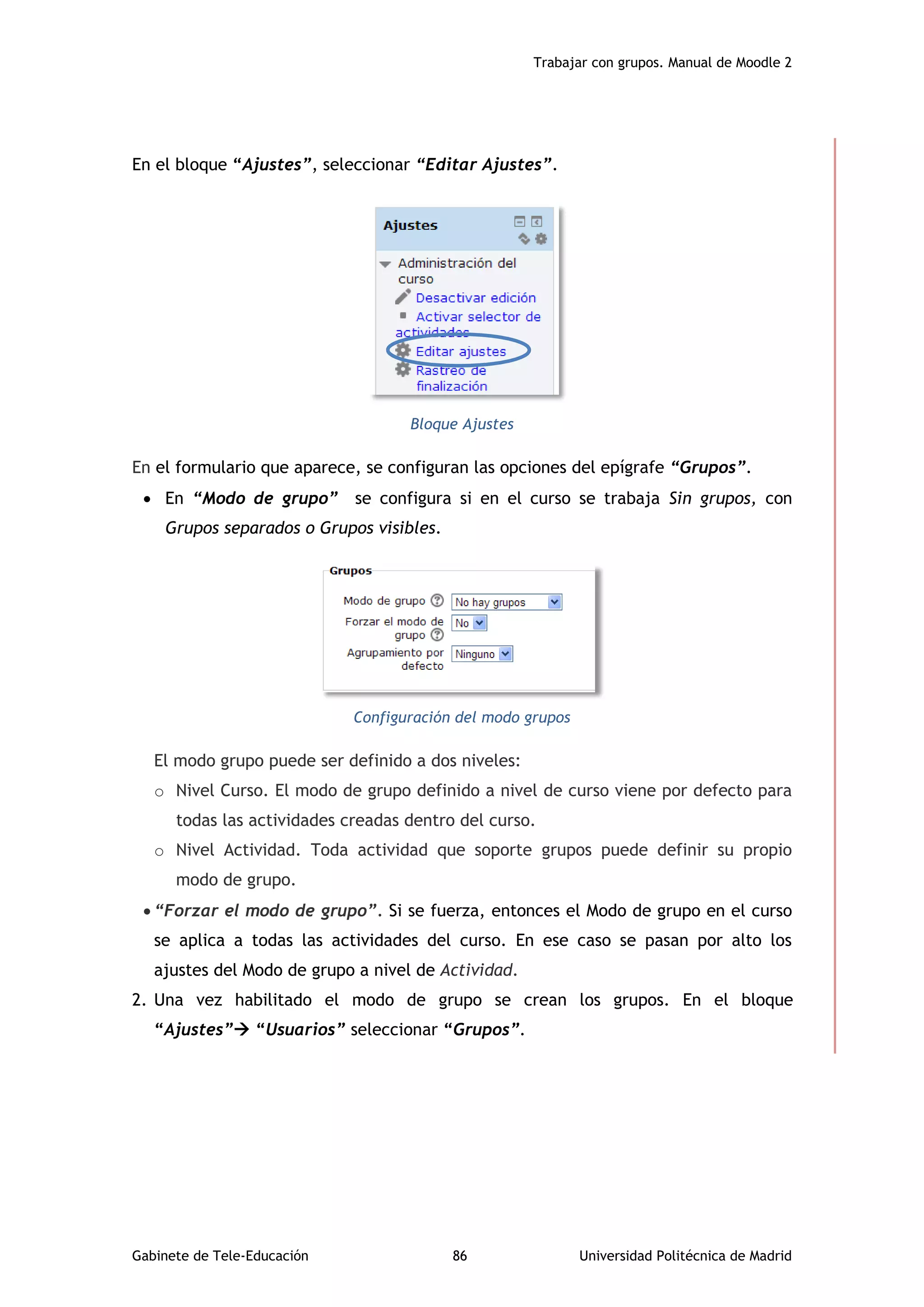 Trabajar con grupos. Manual de Moodle 2
Gabinete de Tele-Educación 86 Universidad Politécnica de Madrid
En el bloque “Ajustes”, seleccionar “Editar Ajustes”.
Bloque Ajustes
En el formulario que aparece, se configuran las opciones del epígrafe “Grupos”.
 En “Modo de grupo” se configura si en el curso se trabaja Sin grupos, con
Grupos separados o Grupos visibles.
Configuración del modo grupos
El modo grupo puede ser definido a dos niveles:
o Nivel Curso. El modo de grupo definido a nivel de curso viene por defecto para
todas las actividades creadas dentro del curso.
o Nivel Actividad. Toda actividad que soporte grupos puede definir su propio
modo de grupo.
 “Forzar el modo de grupo”. Si se fuerza, entonces el Modo de grupo en el curso
se aplica a todas las actividades del curso. En ese caso se pasan por alto los
ajustes del Modo de grupo a nivel de Actividad.
2. Una vez habilitado el modo de grupo se crean los grupos. En el bloque
“Ajustes” “Usuarios” seleccionar “Grupos”.
 