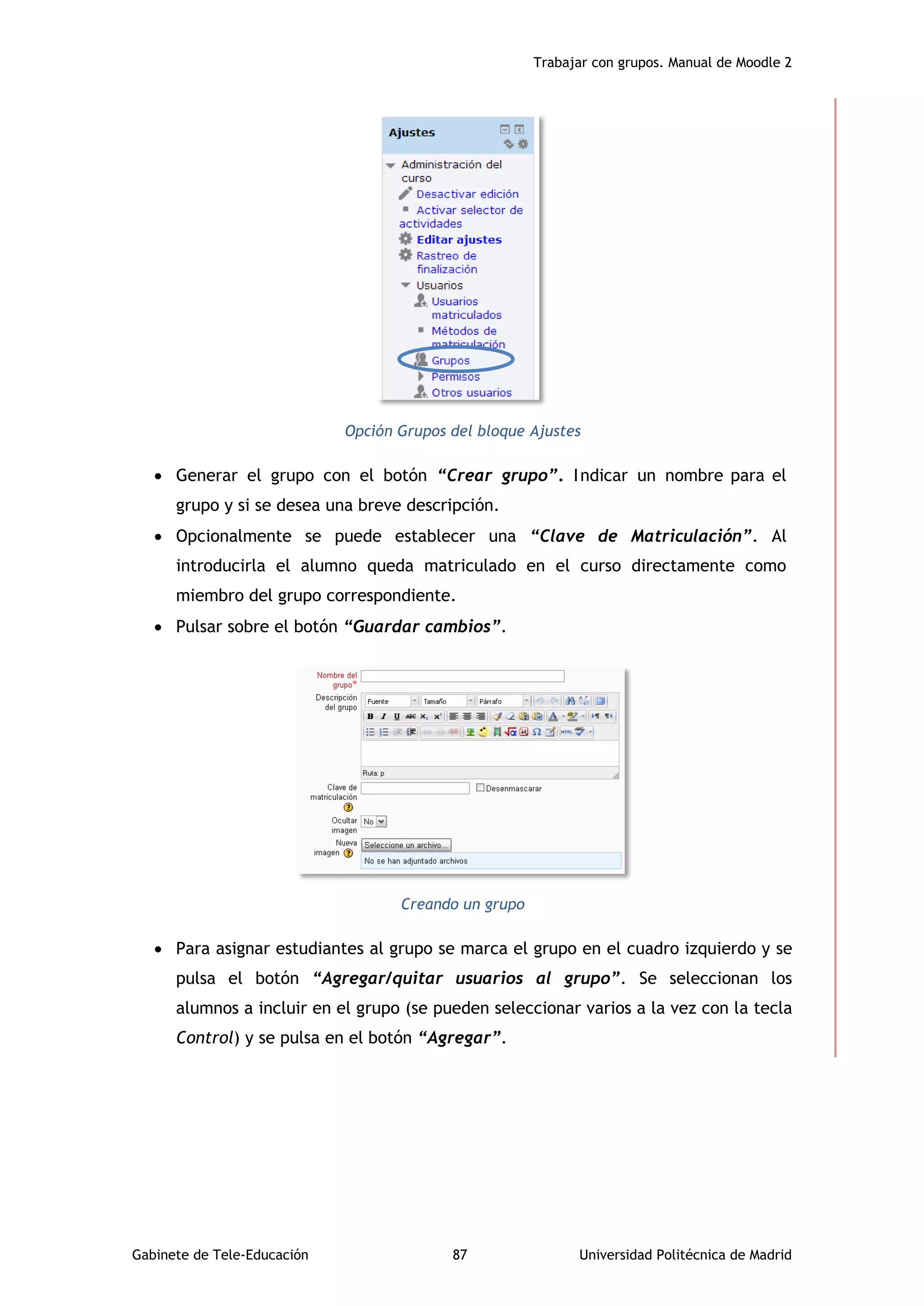 Trabajar con grupos. Manual de Moodle 2
Gabinete de Tele-Educación 87 Universidad Politécnica de Madrid
Opción Grupos del bloque Ajustes
 Generar el grupo con el botón “Crear grupo”. Indicar un nombre para el
grupo y si se desea una breve descripción.
 Opcionalmente se puede establecer una “Clave de Matriculación”. Al
introducirla el alumno queda matriculado en el curso directamente como
miembro del grupo correspondiente.
 Pulsar sobre el botón “Guardar cambios”.
Creando un grupo
 Para asignar estudiantes al grupo se marca el grupo en el cuadro izquierdo y se
pulsa el botón “Agregar/quitar usuarios al grupo”. Se seleccionan los
alumnos a incluir en el grupo (se pueden seleccionar varios a la vez con la tecla
Control) y se pulsa en el botón “Agregar”.
 