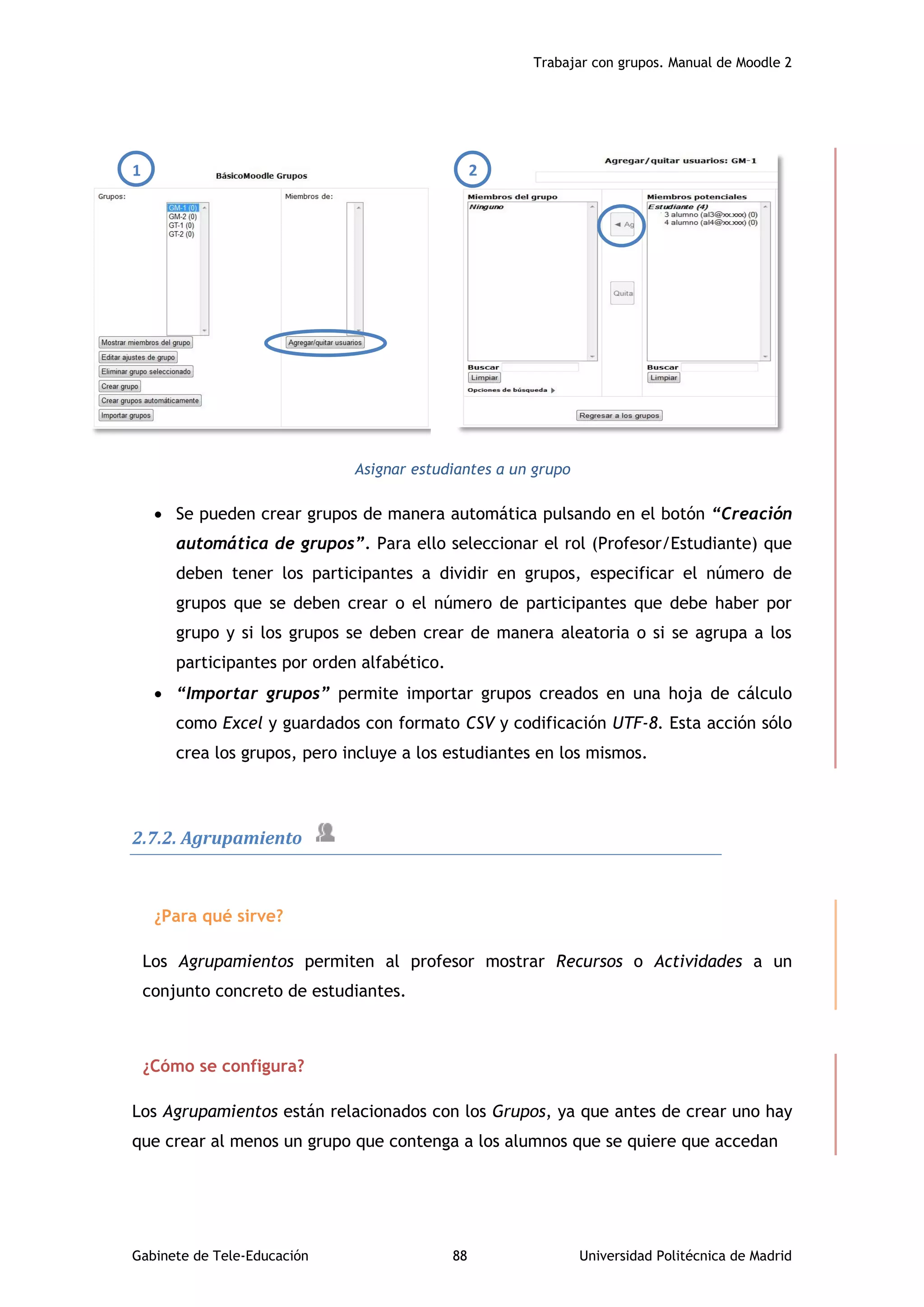 Trabajar con grupos. Manual de Moodle 2
Gabinete de Tele-Educación 88 Universidad Politécnica de Madrid
1 2
Asignar estudiantes a un grupo
 Se pueden crear grupos de manera automática pulsando en el botón “Creación
automática de grupos”. Para ello seleccionar el rol (Profesor/Estudiante) que
deben tener los participantes a dividir en grupos, especificar el número de
grupos que se deben crear o el número de participantes que debe haber por
grupo y si los grupos se deben crear de manera aleatoria o si se agrupa a los
participantes por orden alfabético.
 “Importar grupos” permite importar grupos creados en una hoja de cálculo
como Excel y guardados con formato CSV y codificación UTF-8. Esta acción sólo
crea los grupos, pero incluye a los estudiantes en los mismos.
2.7.2. Agrupamiento
¿Para qué sirve?
Los Agrupamientos permiten al profesor mostrar Recursos o Actividades a un
conjunto concreto de estudiantes.
¿Cómo se configura?
Los Agrupamientos están relacionados con los Grupos, ya que antes de crear uno hay
que crear al menos un grupo que contenga a los alumnos que se quiere que accedan
 