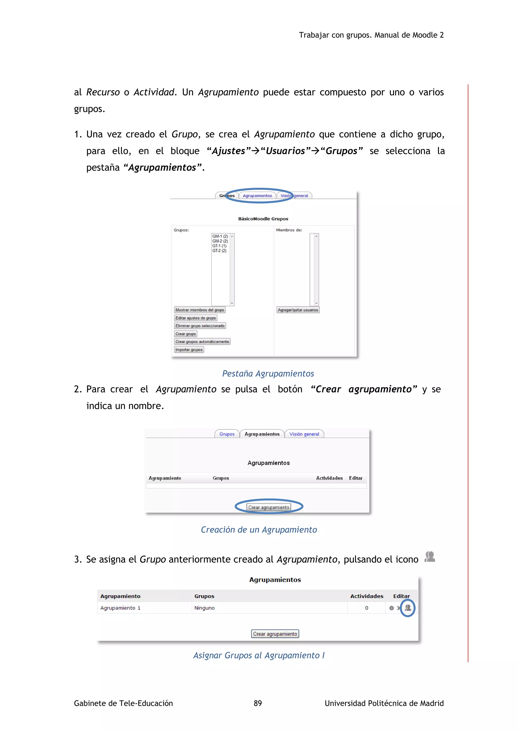 Trabajar con grupos. Manual de Moodle 2
Gabinete de Tele-Educación 89 Universidad Politécnica de Madrid
al Recurso o Actividad. Un Agrupamiento puede estar compuesto por uno o varios
grupos.
1. Una vez creado el Grupo, se crea el Agrupamiento que contiene a dicho grupo,
para ello, en el bloque “Ajustes”“Usuarios”“Grupos” se selecciona la
pestaña “Agrupamientos”.
Pestaña Agrupamientos
2. Para crear el Agrupamiento se pulsa el botón “Crear agrupamiento” y se
indica un nombre.
Creación de un Agrupamiento
3. Se asigna el Grupo anteriormente creado al Agrupamiento, pulsando el icono
Asignar Grupos al Agrupamiento I
 
