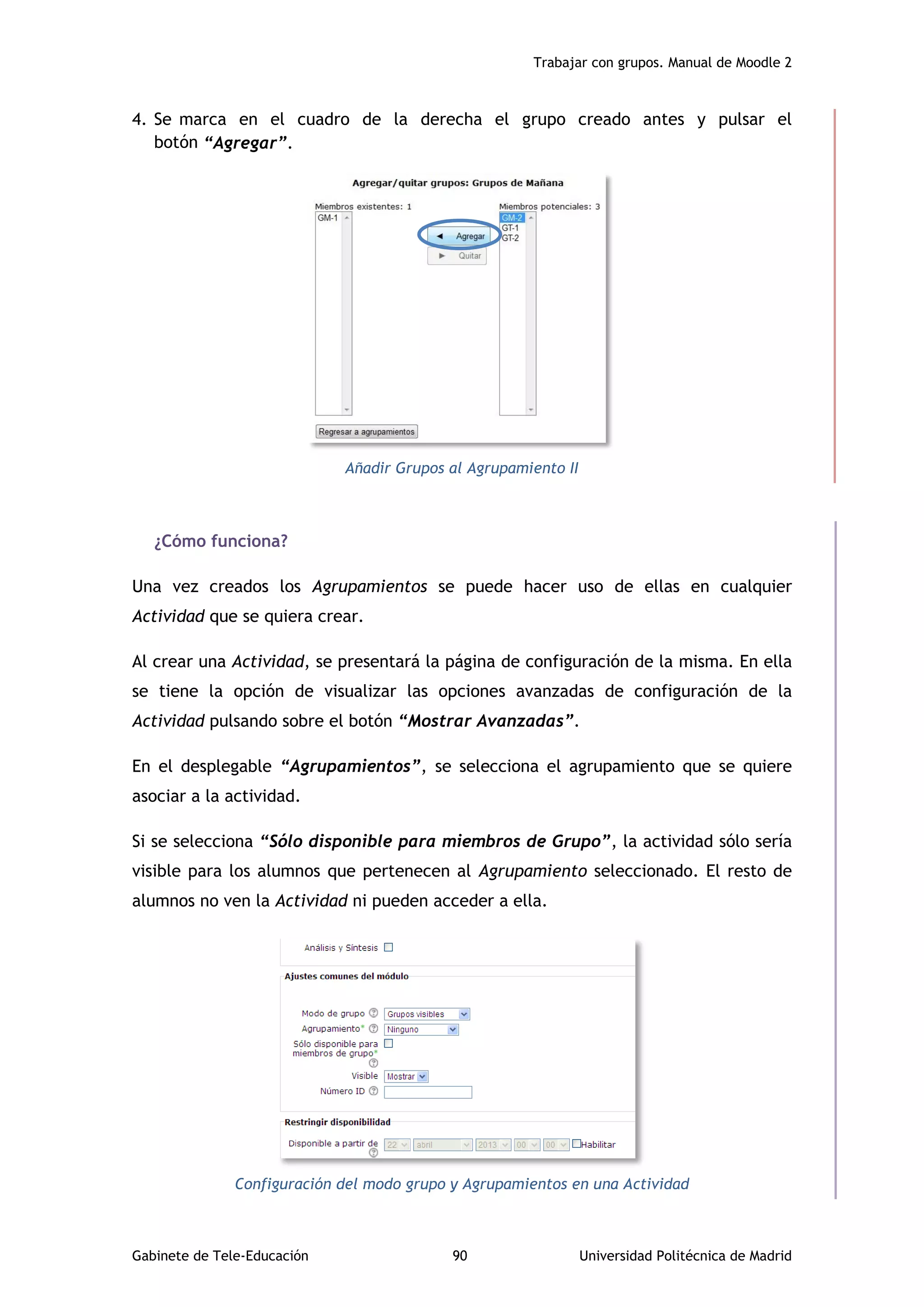 Trabajar con grupos. Manual de Moodle 2
Gabinete de Tele-Educación 90 Universidad Politécnica de Madrid
4. Se marca en el cuadro de la derecha el grupo creado antes y pulsar el
botón “Agregar”.
Añadir Grupos al Agrupamiento II
¿Cómo funciona?
Una vez creados los Agrupamientos se puede hacer uso de ellas en cualquier
Actividad que se quiera crear.
Al crear una Actividad, se presentará la página de configuración de la misma. En ella
se tiene la opción de visualizar las opciones avanzadas de configuración de la
Actividad pulsando sobre el botón “Mostrar Avanzadas”.
En el desplegable “Agrupamientos”, se selecciona el agrupamiento que se quiere
asociar a la actividad.
Si se selecciona “Sólo disponible para miembros de Grupo”, la actividad sólo sería
visible para los alumnos que pertenecen al Agrupamiento seleccionado. El resto de
alumnos no ven la Actividad ni pueden acceder a ella.
Configuración del modo grupo y Agrupamientos en una Actividad
 