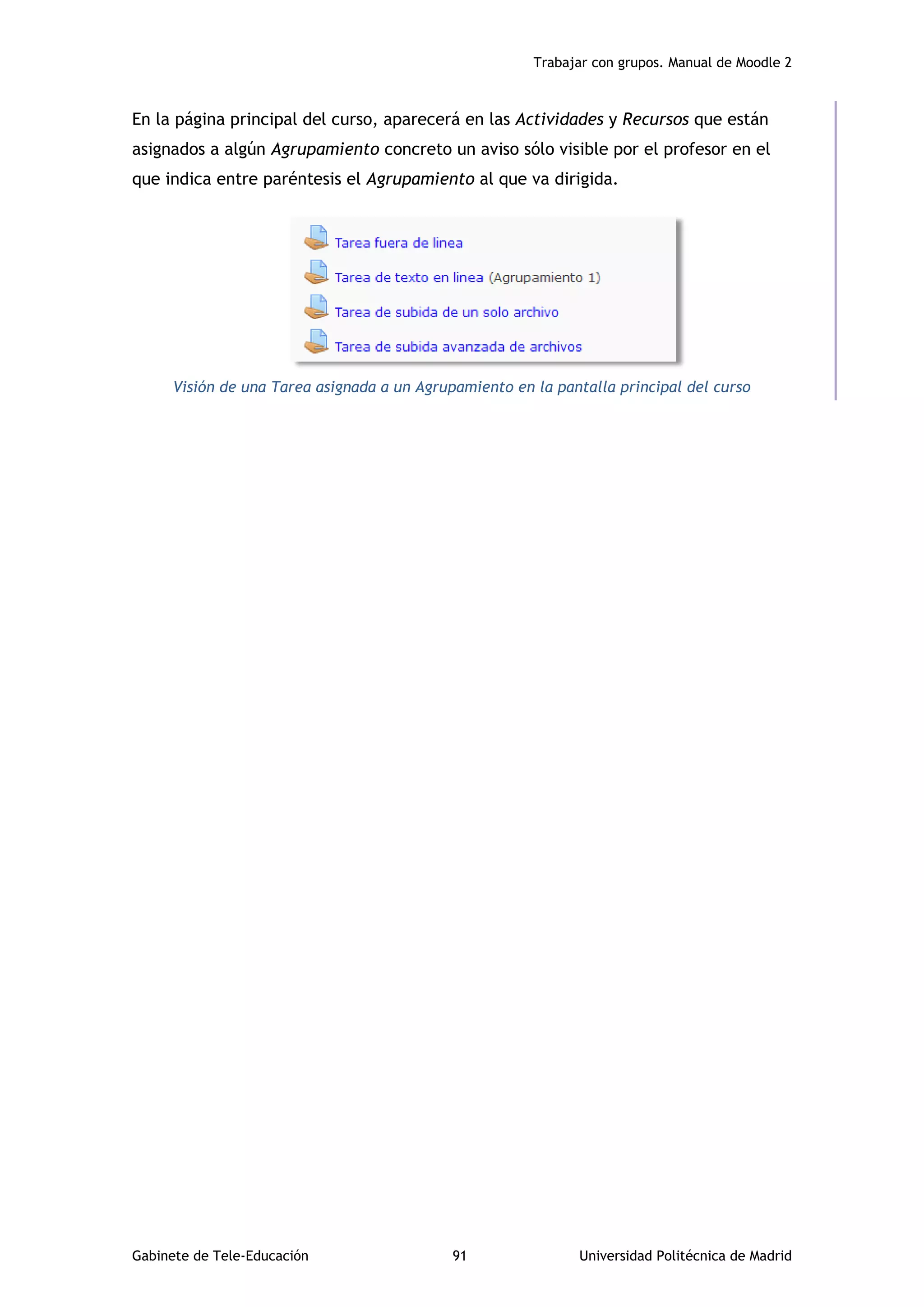 Trabajar con grupos. Manual de Moodle 2
Gabinete de Tele-Educación 91 Universidad Politécnica de Madrid
En la página principal del curso, aparecerá en las Actividades y Recursos que están
asignados a algún Agrupamiento concreto un aviso sólo visible por el profesor en el
que indica entre paréntesis el Agrupamiento al que va dirigida.
Visión de una Tarea asignada a un Agrupamiento en la pantalla principal del curso
 
