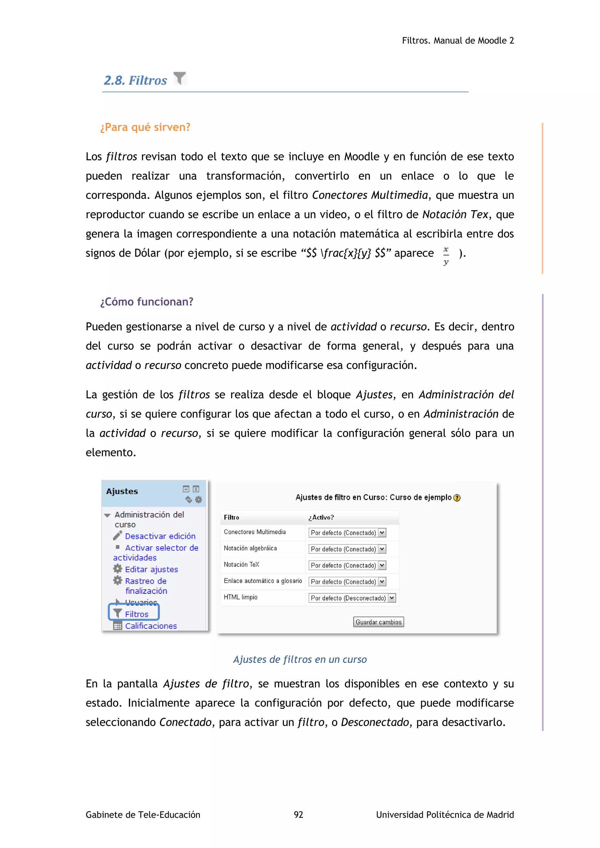 Filtros. Manual de Moodle 2
Gabinete de Tele-Educación 92 Universidad Politécnica de Madrid
2.8. Filtros
¿Para qué sirven?
Los filtros revisan todo el texto que se incluye en Moodle y en función de ese texto
pueden realizar una transformación, convertirlo en un enlace o lo que le
corresponda. Algunos ejemplos son, el filtro Conectores Multimedia, que muestra un
reproductor cuando se escribe un enlace a un video, o el filtro de Notación Tex, que
genera la imagen correspondiente a una notación matemática al escribirla entre dos
signos de Dólar (por ejemplo, si se escribe “$$ frac{x}{y} $$” aparece ).
¿Cómo funcionan?
Pueden gestionarse a nivel de curso y a nivel de actividad o recurso. Es decir, dentro
del curso se podrán activar o desactivar de forma general, y después para una
actividad o recurso concreto puede modificarse esa configuración.
La gestión de los filtros se realiza desde el bloque Ajustes, en Administración del
curso, si se quiere configurar los que afectan a todo el curso, o en Administración de
la actividad o recurso, si se quiere modificar la configuración general sólo para un
elemento.
Ajustes de filtros en un curso
En la pantalla Ajustes de filtro, se muestran los disponibles en ese contexto y su
estado. Inicialmente aparece la configuración por defecto, que puede modificarse
seleccionando Conectado, para activar un filtro, o Desconectado, para desactivarlo.
 