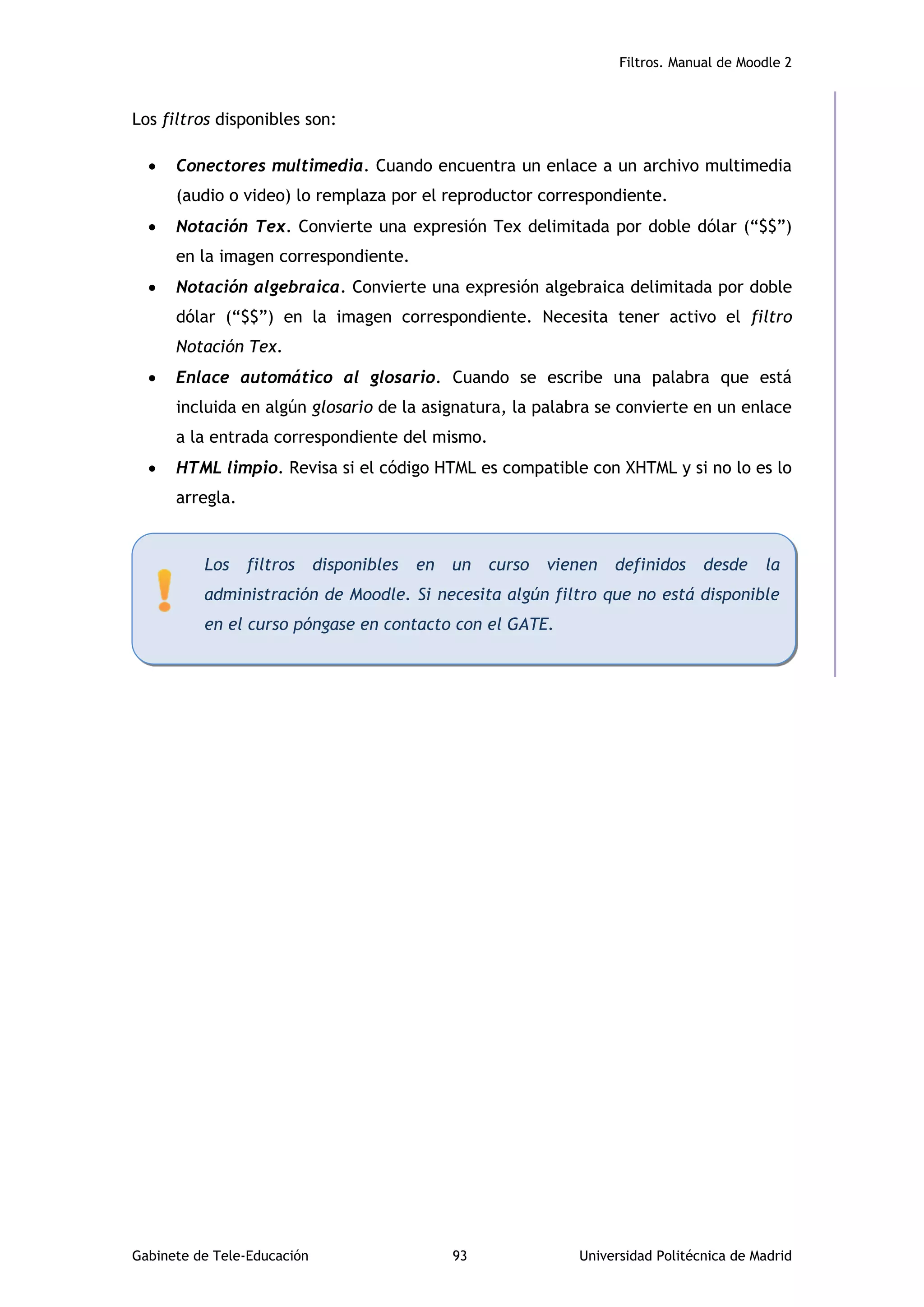 Filtros. Manual de Moodle 2
Gabinete de Tele-Educación 93 Universidad Politécnica de Madrid
Los filtros disponibles son:
 Conectores multimedia. Cuando encuentra un enlace a un archivo multimedia
(audio o video) lo remplaza por el reproductor correspondiente.
 Notación Tex. Convierte una expresión Tex delimitada por doble dólar (“$$”)
en la imagen correspondiente.
 Notación algebraica. Convierte una expresión algebraica delimitada por doble
dólar (“$$”) en la imagen correspondiente. Necesita tener activo el filtro
Notación Tex.
 Enlace automático al glosario. Cuando se escribe una palabra que está
incluida en algún glosario de la asignatura, la palabra se convierte en un enlace
a la entrada correspondiente del mismo.
 HTML limpio. Revisa si el código HTML es compatible con XHTML y si no lo es lo
arregla.
Los filtros disponibles en un curso vienen definidos desde la
administración de Moodle. Si necesita algún filtro que no está disponible
en el curso póngase en contacto con el GATE.
 