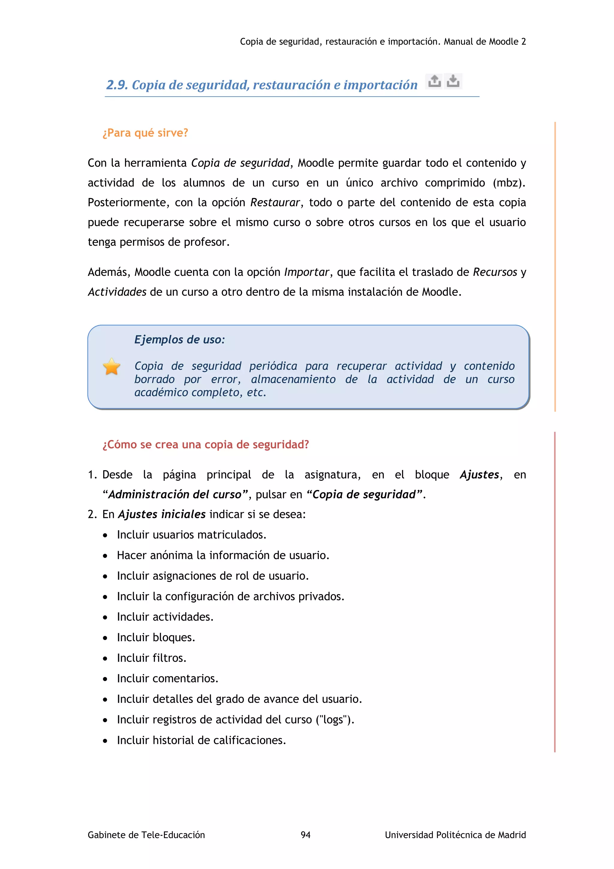 Copia de seguridad, restauración e importación. Manual de Moodle 2
Gabinete de Tele-Educación 94 Universidad Politécnica de Madrid
2.9. Copia de seguridad, restauración e importación
¿Para qué sirve?
Con la herramienta Copia de seguridad, Moodle permite guardar todo el contenido y
actividad de los alumnos de un curso en un único archivo comprimido (mbz).
Posteriormente, con la opción Restaurar, todo o parte del contenido de esta copia
puede recuperarse sobre el mismo curso o sobre otros cursos en los que el usuario
tenga permisos de profesor.
Además, Moodle cuenta con la opción Importar, que facilita el traslado de Recursos y
Actividades de un curso a otro dentro de la misma instalación de Moodle.
¿Cómo se crea una copia de seguridad?
1. Desde la página principal de la asignatura, en el bloque Ajustes, en
“Administración del curso”, pulsar en “Copia de seguridad”.
2. En Ajustes iniciales indicar si se desea:
 Incluir usuarios matriculados.
 Hacer anónima la información de usuario.
 Incluir asignaciones de rol de usuario.
 Incluir la configuración de archivos privados.
 Incluir actividades.
 Incluir bloques.
 Incluir filtros.
 Incluir comentarios.
 Incluir detalles del grado de avance del usuario.
 Incluir registros de actividad del curso ("logs").
 Incluir historial de calificaciones.
Ejemplos de uso:
Copia de seguridad periódica para recuperar actividad y contenido
borrado por error, almacenamiento de la actividad de un curso
académico completo, etc.
 