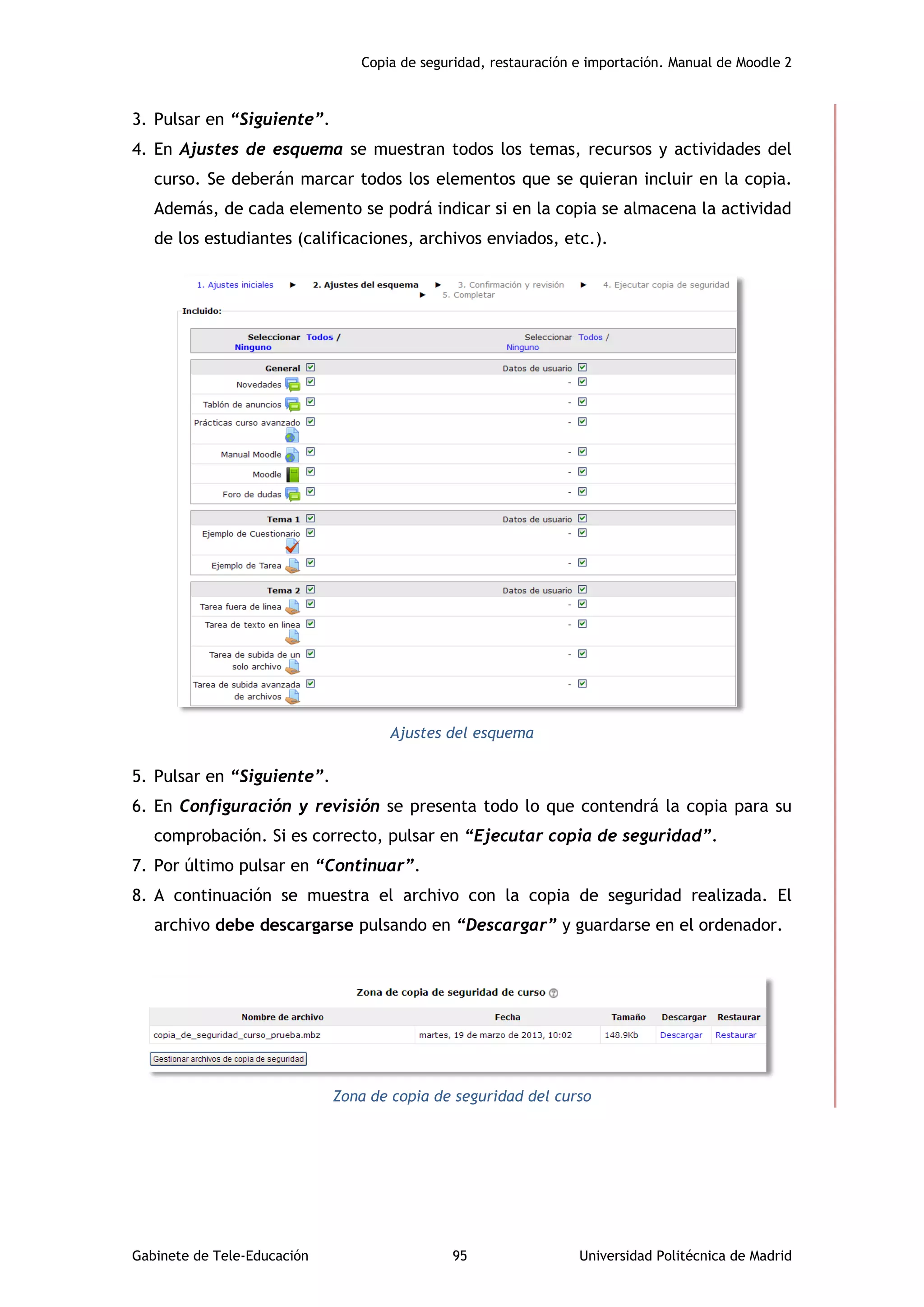 Copia de seguridad, restauración e importación. Manual de Moodle 2
Gabinete de Tele-Educación 95 Universidad Politécnica de Madrid
3. Pulsar en “Siguiente”.
4. En Ajustes de esquema se muestran todos los temas, recursos y actividades del
curso. Se deberán marcar todos los elementos que se quieran incluir en la copia.
Además, de cada elemento se podrá indicar si en la copia se almacena la actividad
de los estudiantes (calificaciones, archivos enviados, etc.).
Ajustes del esquema
5. Pulsar en “Siguiente”.
6. En Configuración y revisión se presenta todo lo que contendrá la copia para su
comprobación. Si es correcto, pulsar en “Ejecutar copia de seguridad”.
7. Por último pulsar en “Continuar”.
8. A continuación se muestra el archivo con la copia de seguridad realizada. El
archivo debe descargarse pulsando en “Descargar” y guardarse en el ordenador.
Zona de copia de seguridad del curso
 