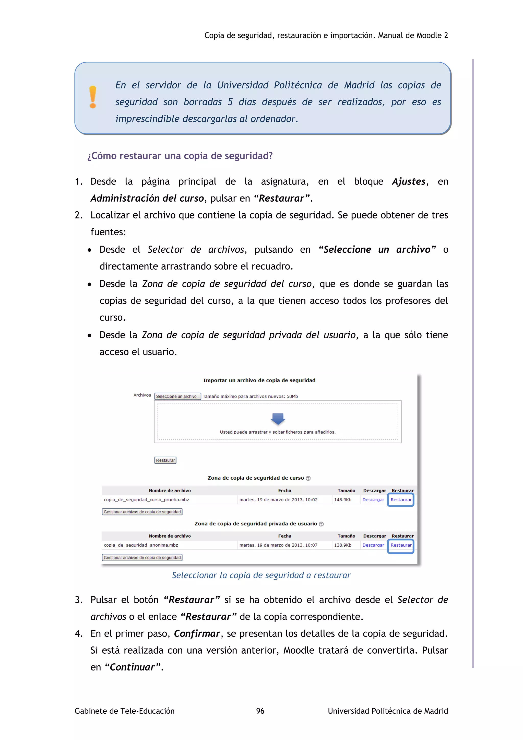 Copia de seguridad, restauración e importación. Manual de Moodle 2
Gabinete de Tele-Educación 96 Universidad Politécnica de Madrid
¿Cómo restaurar una copia de seguridad?
1. Desde la página principal de la asignatura, en el bloque Ajustes, en
Administración del curso, pulsar en “Restaurar”.
2. Localizar el archivo que contiene la copia de seguridad. Se puede obtener de tres
fuentes:
 Desde el Selector de archivos, pulsando en “Seleccione un archivo” o
directamente arrastrando sobre el recuadro.
 Desde la Zona de copia de seguridad del curso, que es donde se guardan las
copias de seguridad del curso, a la que tienen acceso todos los profesores del
curso.
 Desde la Zona de copia de seguridad privada del usuario, a la que sólo tiene
acceso el usuario.
Seleccionar la copia de seguridad a restaurar
3. Pulsar el botón “Restaurar” si se ha obtenido el archivo desde el Selector de
archivos o el enlace “Restaurar” de la copia correspondiente.
4. En el primer paso, Confirmar, se presentan los detalles de la copia de seguridad.
Si está realizada con una versión anterior, Moodle tratará de convertirla. Pulsar
en “Continuar”.
En el servidor de la Universidad Politécnica de Madrid las copias de
seguridad son borradas 5 días después de ser realizados, por eso es
imprescindible descargarlas al ordenador.
 