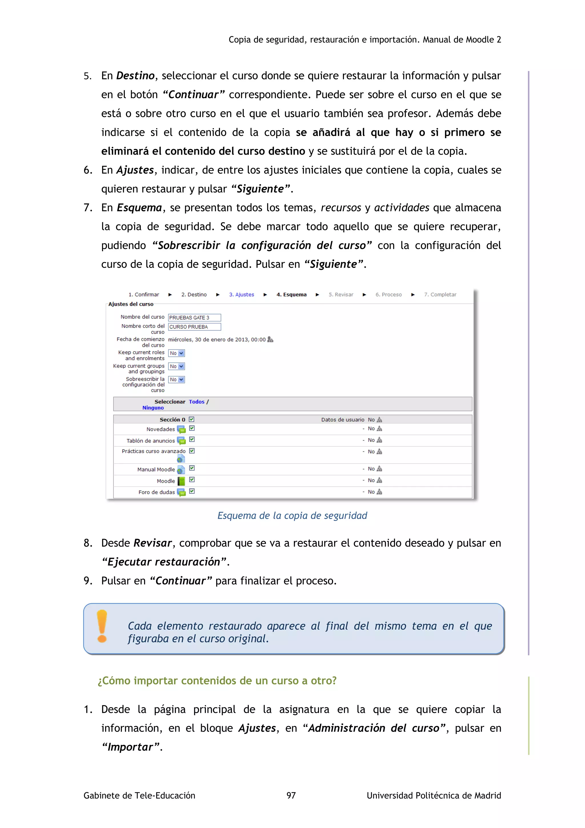 Copia de seguridad, restauración e importación. Manual de Moodle 2
Gabinete de Tele-Educación 97 Universidad Politécnica de Madrid
5. En Destino, seleccionar el curso donde se quiere restaurar la información y pulsar
en el botón “Continuar” correspondiente. Puede ser sobre el curso en el que se
está o sobre otro curso en el que el usuario también sea profesor. Además debe
indicarse si el contenido de la copia se añadirá al que hay o si primero se
eliminará el contenido del curso destino y se sustituirá por el de la copia.
6. En Ajustes, indicar, de entre los ajustes iniciales que contiene la copia, cuales se
quieren restaurar y pulsar “Siguiente”.
7. En Esquema, se presentan todos los temas, recursos y actividades que almacena
la copia de seguridad. Se debe marcar todo aquello que se quiere recuperar,
pudiendo “Sobrescribir la configuración del curso” con la configuración del
curso de la copia de seguridad. Pulsar en “Siguiente”.
Esquema de la copia de seguridad
8. Desde Revisar, comprobar que se va a restaurar el contenido deseado y pulsar en
“Ejecutar restauración”.
9. Pulsar en “Continuar” para finalizar el proceso.
¿Cómo importar contenidos de un curso a otro?
1. Desde la página principal de la asignatura en la que se quiere copiar la
información, en el bloque Ajustes, en “Administración del curso”, pulsar en
“Importar”.
Cada elemento restaurado aparece al final del mismo tema en el que
figuraba en el curso original.
 