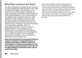 98 Warranty
What Other Limitations Are There?
ANY IMPLIED WARRANTIES, INCLUDING WITHOUT LIMITATION
THE IMPLIED WARRANTIES OF MERCHANTABILITY AND FITNESS
FOR A PARTICULAR PURPOSE, SHALL BE LIMITED TO THE
DURATION OF THIS LIMITED WARRANTY, OTHERWISE THE
REPAIR, REPLACEMENT, OR REFUND AS PROVIDED UNDER THIS
EXPRESS LIMITED WARRANTY IS THE EXCLUSIVE REMEDY OF
THE CONSUMER, AND IS PROVIDED IN LIEU OF ALL OTHER
WARRANTIES, EXPRESS OR IMPLIED. IN NO EVENT SHALL
MOTOROLA BE LIABLE, WHETHER IN CONTRACT OR TORT
(INCLUDING NEGLIGENCE) FOR DAMAGES IN EXCESS OF THE
PURCHASE PRICE OF THE PRODUCT, ACCESSORY OR SOFTWARE,
OR FOR ANY INDIRECT, INCIDENTAL, SPECIAL OR
CONSEQUENTIAL DAMAGES OF ANY KIND, OR LOSS OF
REVENUE OR PROFITS, LOSS OF BUSINESS, LOSS OF
INFORMATION OR DATA, SOFTWARE OR APPLICATIONS OR
OTHER FINANCIAL LOSS ARISING OUT OF OR IN CONNECTION
WITH THE ABILITY OR INABILITY TO USE THE PRODUCTS,
ACCESSORIES OR SOFTWARE TO THE FULL EXTENT THESE
DAMAGES MAY BE DISCLAIMED BY LAW.
Some states and jurisdictions do not allow the limitation or
exclusion of incidental or consequential damages, or
limitation on the length of an implied warranty, so the
above limitations or exclusions may not apply to you. This
warranty gives you specific legal rights, and you may also
have other rights that vary from state to state or from one
jurisdiction to another.
Laws in the United States and other countries preserve for
Motorola certain exclusive rights for copyrighted Motorola
software such as the exclusive rights to reproduce and distribute
copies of the Motorola software. Motorola software may only be
copied into, used in, and redistributed with, the Products
associated with such Motorola software. No other use, including
without limitation disassembly of such Motorola software or
exercise of the exclusive rights reserved for Motorola, is
permitted.
 