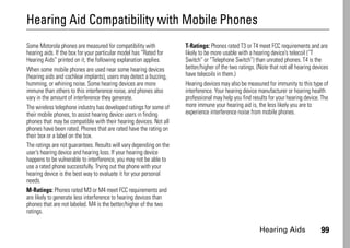 Hearing Aids 99
Hearing Aid Compatibility with Mobile Phones
Hearing Aids
Some Motorola phones are measured for compatibility with
hearing aids. If the box for your particular model has “Rated for
Hearing Aids” printed on it, the following explanation applies.
When some mobile phones are used near some hearing devices
(hearing aids and cochlear implants), users may detect a buzzing,
humming, or whining noise. Some hearing devices are more
immune than others to this interference noise, and phones also
vary in the amount of interference they generate.
The wireless telephone industry has developed ratings for some of
their mobile phones, to assist hearing device users in finding
phones that may be compatible with their hearing devices. Not all
phones have been rated. Phones that are rated have the rating on
their box or a label on the box.
The ratings are not guarantees. Results will vary depending on the
user’s hearing device and hearing loss. If your hearing device
happens to be vulnerable to interference, you may not be able to
use a rated phone successfully. Trying out the phone with your
hearing device is the best way to evaluate it for your personal
needs.
M-Ratings: Phones rated M3 or M4 meet FCC requirements and
are likely to generate less interference to hearing devices than
phones that are not labeled. M4 is the better/higher of the two
ratings.
T-Ratings: Phones rated T3 or T4 meet FCC requirements and are
likely to be more usable with a hearing device’s telecoil (“T
Switch” or “Telephone Switch”) than unrated phones. T4 is the
better/higher of the two ratings. (Note that not all hearing devices
have telecoils in them.)
Hearing devices may also be measured for immunity to this type of
interference. Your hearing device manufacturer or hearing health
professional may help you find results for your hearing device. The
more immune your hearing aid is, the less likely you are to
experience interference noise from mobile phones.
 