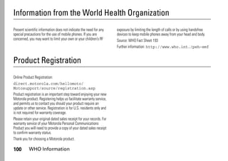 100 WHO Information
Information from the World Health Organization
WHO Information
Present scientific information does not indicate the need for any
special precautions for the use of mobile phones. If you are
concerned, you may want to limit your own or your children’s RF
exposure by limiting the length of calls or by using handsfree
devices to keep mobile phones away from your head and body.
Source: WHO Fact Sheet 193
Further information: http://www.who.int./peh-emf
Product Registration
Registration
Online Product Registration:
direct.motorola.com/hellomoto/
Motosupport/source/registration.asp
Product registration is an important step toward enjoying your new
Motorola product. Registering helps us facilitate warranty service,
and permits us to contact you should your product require an
update or other service. Registration is for U.S. residents only and
is not required for warranty coverage.
Please retain your original dated sales receipt for your records. For
warranty service of your Motorola Personal Communications
Product you will need to provide a copy of your dated sales receipt
to confirm warranty status.
Thank you for choosing a Motorola product.
 