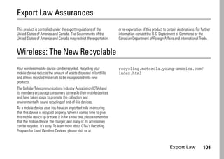Export Law 101
Export Law Assurances
Export Law
This product is controlled under the export regulations of the
United States of America and Canada. The Governments of the
United States of America and Canada may restrict the exportation
or re-exportation of this product to certain destinations. For further
information contact the U.S. Department of Commerce or the
Canadian Department of Foreign Affairs and International Trade.
Wireless: The New Recyclable
Recycling
Your wireless mobile device can be recycled. Recycling your
mobile device reduces the amount of waste disposed in landfills
and allows recycled materials to be incorporated into new
products.
The Cellular Telecommunications Industry Association (CTIA) and
its members encourage consumers to recycle their mobile devices
and have taken steps to promote the collection and
environmentally sound recycling of end-of-life devices.
As a mobile device user, you have an important role in ensuring
that this device is recycled properly. When it comes time to give
this mobile device up or trade it in for a new one, please remember
that the mobile device, the charger, and many of its accessories
can be recycled. It's easy. To learn more about CTIA's Recycling
Program for Used Wireless Devices, please visit us at:
recycling.motorola.young-america.com/
index.html
 
