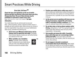 102 Driving Safety
Smart Practices While Driving
Driving Safety
Drive Safe, Call Smart SM
Check the laws and regulations on the use of mobile
devices and their accessories in the areas where you drive.
Always obey them. The use of these devices may be
prohibited or restricted in certain areas. Go to
www.motorola.com/callsmart for more
information.
Your mobile device lets you communicate by voice and
data—almost anywhere, anytime, wherever wireless service is
available and safe conditions allow. When driving a car, driving is
your first responsibility. If you choose to use your mobile device
while driving, remember the following tips:
• Get to know your Motorola mobile device and its
features such as speed dial and redial. If available,
these features help you to place your call without taking
your attention off the road.
• When available, use a handsfree
device. If possible, add an additional
layer of convenience to your mobile device
with one of the many Motorola Original
handsfree accessories available today.
• Position your mobile device within easy reach. Be
able to access your mobile device without removing your
eyes from the road. If you receive an incoming call at an
inconvenient time, if possible, let your voice mail answer
it for you.
• Let the person you are speaking with know you are
driving; if necessary, suspend the call in heavy
traffic or hazardous weather conditions. Rain, sleet,
snow, ice, and even heavy traffic can be hazardous.
• Do not take notes or look up phone numbers while
driving. Jotting down a “to do” list or going through your
address book takes attention away from your primary
responsibility—driving safely.
• Dial sensibly and assess the traffic; if possible,
place calls when your car is not moving or before
pulling into traffic. If you must make a call while
moving, dial only a few numbers, check the road and your
mirrors, then continue.
• Do not engage in stressful or emotional
conversations that may be distracting. Make people
you are talking with aware you are driving and suspend
conversations that can divert your attention away from the
road.
 