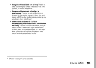 Driving Safety 103
• Use your mobile device to call for help. Dial 911 or
other local emergency number in the case of fire, traffic
accident, or medical emergencies.*
• Use your mobile device to help others in
emergencies. If you see an auto accident, crime in
progress, or other serious emergency where lives are in
danger, call 911 or other local emergency number, as you
would want others to do for you.*
• Call roadside assistance or a special
non-emergency wireless assistance number when
necessary. If you see a broken-down vehicle posing no
serious hazard, a broken traffic signal, a minor traffic
accident where no one appears injured, or a vehicle you
know to be stolen, call roadside assistance or other
special non-emergency wireless number.*
* Wherever wireless phone service is available.
 