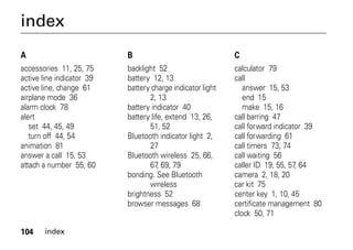 104 index
index
A
accessories 11, 25, 75
active line indicator 39
active line, change 61
airplane mode 36
alarm clock 78
alert
set 44, 45, 49
turn off 44, 54
animation 81
answer a call 15, 53
attach a number 55, 60
B
backlight 52
battery 12, 13
battery charge indicator light
2, 13
battery indicator 40
battery life, extend 13, 26,
51, 52
Bluetooth indicator light 2,
27
Bluetooth wireless 25, 66,
67, 69, 79
bonding. See Bluetooth
wireless
brightness 52
browser messages 68
C
calculator 79
call
answer 15, 53
end 15
make 15, 16
call barring 47
call forward indicator 39
call forwarding 61
call timers 73, 74
call waiting 56
caller ID 19, 55, 57, 64
camera 2, 18, 20
car kit 75
center key 1, 10, 45
certificate management 80
clock 50, 71
 