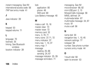 106 index
instant messaging. See IM
international access code 58
iTAP text entry mode 41
J
Java indicator 39
K
keypad 53
keypad volume 71
L
language 70
licenses 35
linking. See Bluetooth
wireless
location indicator 39
lock
application 80
phone 48
SIM card 80
Low Battery message 40
M
make a call 15, 16
master clear 73
master reset 72
memory card 32
menu 3, 70, 71
menu icons 37, 71, 72
menu indicator 37
menu key 1, 10, 37
menu map 7
message
reading 25, 68
sending 24, 67
message indicator 25, 39
message reminders 71
messaging. See IM
micro-browser 68, 82
mini-USB port 2, 13
Missed Calls message 56
MMS, defined 24
multimedia letter 67
multimedia message 24, 67
music 81
mute a call 56
N
name dial 30
navigation key 1, 10, 45
network settings 77
notepad 56
number. See phone number
numeric entry mode 44
O
1-touch dial 58
open to answer 53
 