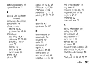 index 107
optional accessory 11
optional feature 11
P
pairing. See Bluetooth
wireless
passwords. See codes
personalize 70
phone number
storing 15, 63
your number 17, 61
phonebook
add entry 15, 63
dial entry 16, 58, 60
picture ID 19, 57
print 67
search 16
send entry 66
synchronize 77
photo 18, 81
picture 81
picture ID 19, 57, 64
PIN code 14, 47, 80
PIN2 code 47, 62
power key 1, 14, 15
printing 28, 67, 69, 79
Q
quick dial 62
quick note 24, 67
R
received calls 54
recent calls 54
recycling 101
redial 55
reminders 71
repairs 83
resolution 20, 22
restrict calls 61
return a call 46, 56
ring style 44, 45, 49
ring style indicator 40
ring tone 81
ringer ID 57, 63, 65, 70
ringer volume 44, 71
ringtone 49, 81
ringtones 82
roam indicator 38
S
safety information 88
safety tips 102
screen saver 51
security code 47
send key 1, 15
service dial 62
shortcuts 72
signal strength indicator 38
silent mode 44, 45, 49
SIM Blocked message 14,
80
SIM card 11, 14, 47, 62, 80
 