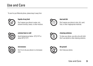 Use and Care 9
Use and Care
Use and Care
To care for your Motorola phone, please keep it away from:
liquids of any kind dust and dirt
Don’t expose your phone to water, rain,
extreme humidity, sweat, or other moisture.
Don’t expose your phone to dust, dirt, sand,
food, or other inappropriate materials.
extreme heat or cold cleaning solutions
Avoid temperatures below -10°C/14°F or
above 45°C/113°F.
To clean your phone, use only a dry soft cloth.
Don’t use alcohol or other cleaning solutions.
microwaves the ground
Don’t try to dry your phone in a microwave
oven.
Don’t drop your phone.
 