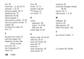 108 index
skin 52
smart key 1, 2, 45, 46, 72
soft keys 1, 37, 72
software update 36, 77
speakerphone 75
speed dial 58, 60
stereo headset 2
store phone numbers 15, 63
store your phone number 17
support 83
symbol entry mode 44
sync 77
T
tap text entry mode 42
technical support 83
telephone number. See
phone number
text entry 40
text messaging 67
theme 51
time 50
timers 73, 74
transfer a call 60
TTY device 61
turn on/off 14
U
unlock
application 80
phone 14, 47, 48
SIM card 80
unlock code 47, 48
V
vibrate mode 44, 45, 49
video clip 20, 81
voice commands 30
voice dial 75
voice key 1
voice recognition 30
voice record 79
voicemail 59
voicemail message indicator
39, 59
volume 44, 71
volume keys 1, 2, 44
W
wallpaper 50
warranty 95
Web sessions 82
WHO information 100
Y
your phone number 17
U.S. patent Re. 34,976
 