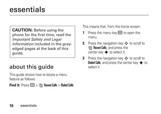 10 essentials
essentials
about this guide
This guide shows how to locate a menu
feature as follows:
Find it: Press a > s Recent Calls > Dialed Calls
This means that, from the home screen:
1 Press the menu key a to open the
menu.
2 Press the navigation key S to scroll to
s Recent Calls, and press the
center key s to select it.
3 Press the navigation key S to scroll to
Dialed Calls, and press the center key s to
select it.
CAUTION: Before using the
phone for the first time, read the
Important Safety and Legal
Information included in the gray-
edged pages at the back of this
guide.
 