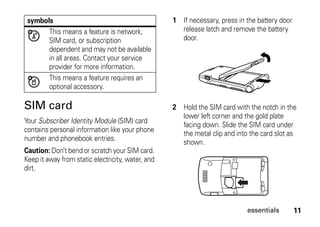 11essentials
SIM card
Your Subscriber Identity Module (SIM) card
contains personal information like your phone
number and phonebook entries.
Caution: Don’t bend or scratch your SIM card.
Keep it away from static electricity, water, and
dirt.
symbols
This means a feature is network,
SIM card, or subscription
dependent and may not be available
in all areas. Contact your service
provider for more information.
This means a feature requires an
optional accessory.
1 If necessary, press in the battery door
release latch and remove the battery
door.
2 Hold the SIM card with the notch in the
lower left corner and the gold plate
facing down. Slide the SIM card under
the metal clip and into the card slot as
shown.
 
