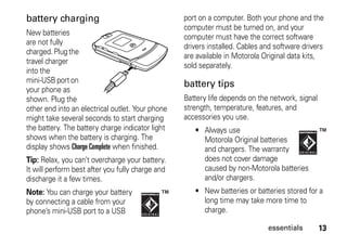 13essentials
battery charging
New batteries
are not fully
charged.Plugthe
travel charger
into the
mini-USB port on
your phone as
shown. Plug the
other end into an electrical outlet. Your phone
might take several seconds to start charging
the battery. The battery charge indicator light
shows when the battery is charging. The
display shows Charge Complete when finished.
Tip: Relax, you can’t overcharge your battery.
It will perform best after you fully charge and
discharge it a few times.
Note: You can charge your battery
by connecting a cable from your
phone’s mini-USB port to a USB
port on a computer. Both your phone and the
computer must be turned on, and your
computer must have the correct software
drivers installed. Cables and software drivers
are available in Motorola Original data kits,
sold separately.
battery tips
Battery life depends on the network, signal
strength, temperature, features, and
accessories you use.
• Always use
Motorola Original batteries
and chargers. The warranty
does not cover damage
caused by non-Motorola batteries
and/or chargers.
• New batteries or batteries stored for a
long time may take more time to
charge.
 