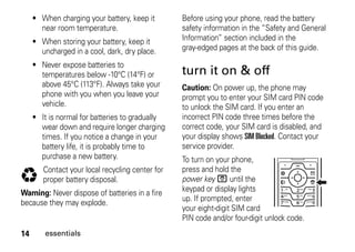 14 essentials
• When charging your battery, keep it
near room temperature.
• When storing your battery, keep it
uncharged in a cool, dark, dry place.
• Never expose batteries to
temperatures below -10°C (14°F) or
above 45°C (113°F). Always take your
phone with you when you leave your
vehicle.
• It is normal for batteries to gradually
wear down and require longer charging
times. If you notice a change in your
battery life, it is probably time to
purchase a new battery.
Contact your local recycling center for
proper battery disposal.
Warning: Never dispose of batteries in a fire
because they may explode.
Before using your phone, read the battery
safety information in the “Safety and General
Information” section included in the
gray-edged pages at the back of this guide.
turn it on & off
Caution: On power up, the phone may
prompt you to enter your SIM card PIN code
to unlock the SIM card. If you enter an
incorrect PIN code three times before the
correct code, your SIM card is disabled, and
your display shows SIM Blocked. Contact your
service provider.
To turn on your phone,
press and hold the
power key O until the
keypad or display lights
up. If prompted, enter
your eight-digit SIM card
PIN code and/or four-digit unlock code.
032375o
 