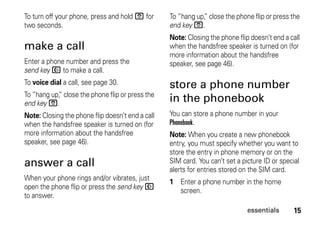 15essentials
To turn off your phone, press and hold O for
two seconds.
make a call
Enter a phone number and press the
send key N to make a call.
To voice dial a call, see page 30.
To “hang up,” close the phone flip or press the
end key O.
Note: Closing the phone flip doesn’t end a call
when the handsfree speaker is turned on (for
more information about the handsfree
speaker, see page 46).
answer a call
When your phone rings and/or vibrates, just
open the phone flip or press the send key N
to answer.
To “hang up,” close the phone flip or press the
end key O.
Note: Closing the phone flip doesn’t end a call
when the handsfree speaker is turned on (for
more information about the handsfree
speaker, see page 46).
store a phone number
in the phonebook
You can store a phone number in your
Phonebook.
Note: When you create a new phonebook
entry, you must specify whether you want to
store the entry in phone memory or on the
SIM card. You can’t set a picture ID or special
alerts for entries stored on the SIM card.
1 Enter a phone number in the home
screen.
 