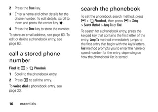 16 essentials
2 Press the Store key.
3 Enter a name and other details for the
phone number. To edit details, scroll to
them and press the center key s.
4 Press the Done key to store the number.
To store an email address, see page 63. To
edit or delete a phonebook entry, see
page 63.
call a stored phone
number
Find it: a > n Phonebook
1 Scroll to the phonebook entry.
2 Press N to call the entry.
To voice dial a phonebook entry, see
page 30.
search the phonebook
To set the phonebook search method, press
a > n Phonebook, then press a > Setup
> Search Method > Jump To or Find.
To search for a phonebook entry, press the
keypad key that contains the first letter of the
entry. Jump To method immediately jumps to
the first entry that begin with the key’s letters.
Find method prompts you to enter the name or
speed number for the entry, depending on
how the phonebook list is sorted.
 