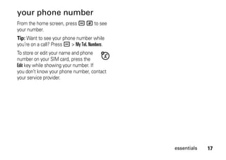 17essentials
your phone number
From the home screen, press a # to see
your number.
Tip: Want to see your phone number while
you’re on a call? Press a > My Tel. Numbers.
To store or edit your name and phone
number on your SIM card, press the
Edit key while showing your number. If
you don’t know your phone number, contact
your service provider.
 