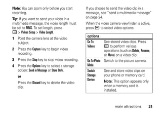 21main attractions
Note: You can zoom only before you start
recording.
Tip: If you want to send your video in a
multimedia message, the video length must
be set to MMS. To set length, press
a > Videos Setup > Video Length.
1 Point the camera lens at the video
subject.
2 Press the Capture key to begin video
recording.
3 Press the Stop key to stop video recording.
4 Press the Options key to select a storage
option: Send in Message or Store Only.
or
Press the Discard key to delete the video
clip.
If you choose to send the video clip in a
message, see “send a multimedia message”
on page 24.
When the video camera viewfinder is active,
press a to select video options:
options
Go To
Videos
See stored video clips. Press
a to perform various
operations (such as Delete, Rename,
or Move) on a video clip.
Go To Photo
Mode
Switch to the picture camera.
Switch
Storage
Device
See and store video clips on
your phone or memory card.
Note: This option appears only
when a memory card is
installed.
 