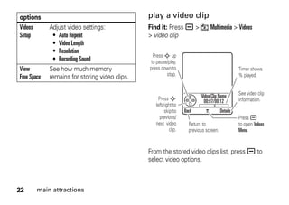 22 main attractions
play a video clip
Find it: Press a > h Multimedia > Videos
> video clip
From the stored video clips list, press a to
select video options.
Videos
Setup
Adjust video settings:
• Auto Repeat
• Video Length
• Resolution
• Recording Sound
View
Free Space
See how much memory
remains for storing video clips.
options
Back Details
Press S up
to pause/play,
press down to
stop.
Press S
left/right to
skip to
previous/
next video
clip.
Timer shows
% played.
See video clip
information.
Return to
previous screen.
Press a
to open Videos
Menu.
Video Clip Name
00:07/00:12
 