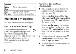 24 main attractions
multimedia messages
For more messaging features, see page 67.
send a multimedia message
A Multimedia Messaging Service
(MMS) message contains pages with
text and media objects (including
photos, sounds, or video clips). You can send
the multimedia message to other
MMS-capable phones, and to email
addresses.
Find it: Press R > Create Message
> New Multimedia Msg
1 Press keypad keys to enter text on the
page (for more information about text
entry, see page 40).
To insert a picture, sound, video clip,
voice record, quick note, or contact info
on the page, press a > Insert. Select the
file type and the file.
To insert another page in the message,
enter text or objects on the current page
and press a > Insert > New Page. You can
enter more text and objects on the new
page.
2 When you finish the message, press a
> Message Options to set message options
(such as Subject and Priority).
3 When you finish setting message options,
press the Done key.
Videos
Setup
Adjust video settings.
View
Free Space
See how much memory
remains for storing video clips.
options
 