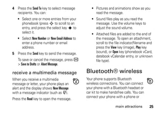 25main attractions
4 Press the Send To key to select message
recipients. You can:
• Select one or more entries from your
phonebook (press S to scroll to an
entry, and press the select key s to
select it.
• Select New Number or New Email Address to
enter a phone number or email
address.
5 Press the Send key to send the message.
To save or cancel the message, press a
> Save to Drafts or Abort Message.
receive a multimedia message
When you receive a multimedia
message or letter, your phone plays an
alert and the display shows New Message
with a message indicator (such as r).
Press the Read key to open the message.
• Pictures and animations show as you
read the message.
• Sound files play as you read the
message. Use the volume keys to
adjust the sound volume.
• Attached files are added to the end of
the message. To open an attachment,
scroll to the file indicator/filename and
press the View key (image), Play key
(sound), or Open key (phonebook vCard,
datebook vCalendar entry, or unknown
file type).
Bluetooth® wireless
Your phone supports Bluetooth
wireless connections. You can connect
your phone with a Bluetooth headset or
car kit to make handsfree calls. You can
connect your phone with a phone or
 