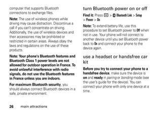 26 main attractions
computer that supports Bluetooth
connections to exchange files.
Note: The use of wireless phones while
driving may cause distraction. Discontinue a
call if you can’t concentrate on driving.
Additionally, the use of wireless devices and
their accessories may be prohibited or
restricted in certain areas. Always obey the
laws and regulations on the use of these
products.
Note: Your phone's Bluetooth features and
Bluetooth Class 1 power levels are not
allowed for outdoor operation in France. To
avoid unlawful interference with radio
signals, do not use the Bluetooth features
in France unless you are indoors.
For maximum Bluetooth security, you
should always connect Bluetooth devices in a
safe, private environment.
turn Bluetooth power on or off
Find it: Press a > E Bluetooth Link > Setup
> Power > On
Note: To extend battery life, use this
procedure to set Bluetooth power to Off when
not in use. Your phone will not connect to
another device until you set Bluetooth power
back to On and connect your phone to the
device again.
use a headset or handsfree car
kit
Before you try to connect your phone to a
handsfree device, make sure the device is
on and ready in pairing or bonding mode (see
the user’s guide for the device). You can
connect your phone with only one device at a
time.
 