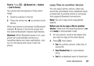 27main attractions
Find it: Press a > E Bluetooth Link > Handsfree
> [Look For Devices]
Your phone lists the devices it finds within
range.
1 Scroll to a device in the list.
2 Press the center key s to connect to the
device.
When your phone is connected, the Bluetooth
indicator à shows in the home screen and
the external Bluetooth indicator light flashes.
Shortcut: When Bluetooth power is on, your
phone can automatically connect to a
handsfree device you have used before. Just
turn on the device and move it near the
phone.
copy files to another device
You can copy a photo, picture, video clip,
sound file, phonebook entry, datebook event,
or bookmark to another phone or computer
that supports Bluetooth connections.
Note: You can’t copy some copyrighted
objects.
Before you try to copy a file to another
device, make sure the receiving device is on
and ready in discoverable mode.
1 On your phone, scroll to the object that
you want to copy to the other device.
2 Press a, then select:
• Copy for a photo, picture, video clip, or
sound file.
• Share Phonebook Entry for a phonebook
entry.
• Send for a datebook event or bookmark.
 