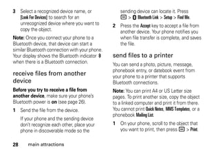 28 main attractions
3 Select a recognized device name, or
[Look For Devices] to search for an
unrecognized device where you want to
copy the object.
Note: Once you connect your phone to a
Bluetooth device, that device can start a
similar Bluetooth connection with your phone.
Your display shows the Bluetooth indicator à
when there is a Bluetooth connection.
receive files from another
device
Before you try to receive a file from
another device, make sure your phone’s
Bluetooth power is on (see page 26).
1 Send the file from the device.
If your phone and the sending device
don’t recognize each other, place your
phone in discoverable mode so the
sending device can locate it. Press
a > E Bluetooth Link > Setup > Find Me.
2 Press the Accept key to accept a file from
another device. Your phone notifies you
when file transfer is complete, and saves
the file.
send files to a printer
You can send a photo, picture, message,
phonebook entry, or datebook event from
your phone to a printer that supports
Bluetooth connections.
Note: You can print A4 or US Letter size
pages. To print another size, copy the object
to a linked computer and print it from there.
You cannot print Quick Notes, MMS Templates, or a
phonebook Mailing List.
1 On your phone, scroll to the object that
you want to print, then press a > Print.
 