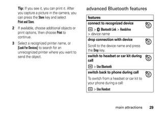 29main attractions
Tip: If you see it, you can print it. After
you capture a picture in the camera, you
can press the Store key and select
Print and Store.
2 If available, choose additional objects or
print options, then choose Print to
continue.
3 Select a recognized printer name, or
[Look For Devices] to search for an
unrecognized printer where you want to
send the object.
advanced Bluetooth features
features
connect to recognized device
a > E Bluetooth Link > Handsfree
> device name
drop connection with device
Scroll to the device name and press
the Drop key.
switch to headset or car kit during
call
a > Use Bluetooth
switch back to phone during call
To switch from a headset or car kit to
your phone during a call:
a > Use Handset
 