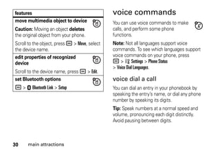30 main attractions
voice commands
You can use voice commands to make
calls, and perform some phone
functions.
Note: Not all languages support voice
commands. To see which languages support
voice commands on your phone, press
a > w Settings > Phone Status
> Voice Dial Languages.
voice dial a call
You can dial an entry in your phonebook by
speaking the entry’s name, or dial any phone
number by speaking its digits.
Tip: Speak numbers at a normal speed and
volume, pronouncing each digit distinctly.
Avoid pausing between digits.
move multimedia object to device
Caution: Moving an object deletes
the original object from your phone.
Scroll to the object, press a > Move, select
the device name.
edit properties of recognized
device
Scroll to the device name, press a > Edit.
set Bluetooth options
a > E Bluetooth Link > Setup
features
 