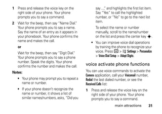 31main attractions
1 Press and release the voice key on the
right side of your phone. Your phone
prompts you to say a command.
2 Wait for the beep, then say “Name Dial.”
Your phone prompts you to say a name.
Say the name of an entry as it appears in
your phonebook. Your phone confirms the
name and makes the call.
or
Wait for the beep, then say “Digit Dial.”
Your phone prompts you to say a phone
number. Speak the digits. Your phone
confirms the number and makes the call.
Notes:
• Your phone may prompt you to repeat a
name or number.
• If your phone doesn’t recognize the
name or number, it shows a list of
similar names/numbers, asks, “Did you
say ...,” and highlights the first list item.
Say “Yes” to call the highlighted
number, or “No” to go to the next list
item.
To select the name or number
manually, scroll to the name/number
on the list and press the center key s.
• You can improve voice dial operations
by training the phone to recognize your
voice. Press a > w Settings > Personalize
> Voice Dial Setup > Adapt Digits.
voice activate phone functions
You can use voice commands to activate the
Camera application, call your Voicemail number,
Redial the last dialed number, or see the
Received Calls list:
1 Press and release the voice key on the
right side of your phone. Your phone
prompts you to say a command.
 