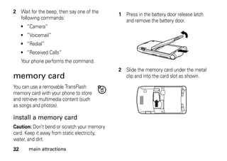 32 main attractions
2 Wait for the beep, then say one of the
following commands:
• “Camera”
• ”Voicemail”
• “Redial”
• “Received Calls”
Your phone performs the command.
memory card
You can use a removable TransFlash
memory card with your phone to store
and retrieve multimedia content (such
as songs and photos).
install a memory card
Caution: Don’t bend or scratch your memory
card. Keep it away from static electricity,
water, and dirt.
1 Press in the battery door release latch
and remove the battery door.
2 Slide the memory card under the metal
clip and into the card slot as shown.
 