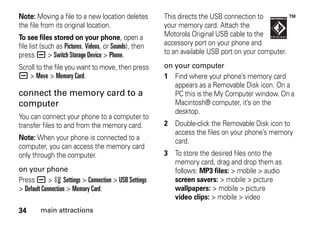 34 main attractions
Note: Moving a file to a new location deletes
the file from its original location.
To see files stored on your phone, open a
file list (such as Pictures, Videos, or Sounds), then
press a > Switch Storage Device > Phone.
Scroll to the file you want to move, then press
a > Move > Memory Card.
connect the memory card to a
computer
You can connect your phone to a computer to
transfer files to and from the memory card.
Note: When your phone is connected to a
computer, you can access the memory card
only through the computer.
on your phone
Press a > w Settings > Connection > USB Settings
> Default Connection > Memory Card.
This directs the USB connection to
your memory card. Attach the
Motorola Original USB cable to the
accessory port on your phone and
to an available USB port on your computer.
on your computer
1 Find where your phone’s memory card
appears as a Removable Disk icon. On a
PC this is the My Computer window. On a
Macintosh® computer, it’s on the
desktop.
2 Double-click the Removable Disk icon to
access the files on your phone’s memory
card.
3 To store the desired files onto the
memory card, drag and drop them as
follows: MP3 files: > mobile > audio
screen savers: > mobile > picture
wallpapers: > mobile > picture
video clips: > mobile > video
 