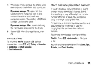 35main attractions
4 When you finish, remove the phone with
memory card safely from your computer:
If you are using a PC, right-click the
Safely Remove Hardware icon in the
system tray at the bottom of your
computer screen. Then select USB Mass
Storage Devices and Stop.
If you are using a Mac, select and drag
the Removable Disk icon to the Trash.
5 Select USB Mass Storage Device, then
OK.
on your phone
To return to Data Fax as your USB default
connection, press a > w Settings > Connection
> USB Settings > Default Connection
> Data/Fax Connection.
store and use protected content
If you try to play a copyrighted file, it might
prompt you to download a license. Some
licenses let you play a file only for a certain
number of times or days. You can’t send,
copy, or change copyrighted files.
For example, a license may allow you to use a
copyrighted file five times or use the
copyrighted file for three days before it
expires.
To activate downloaded copyrighted files:
Find it: Press a > Activation List > file type
> file
You can show the copyrighted file’s Status, Type,
Activation, and Counts Remaining.
 