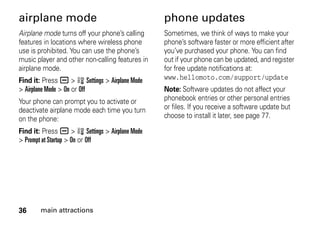 36 main attractions
airplane mode
Airplane mode turns off your phone’s calling
features in locations where wireless phone
use is prohibited. You can use the phone’s
music player and other non-calling features in
airplane mode.
Find it: Press a > w Settings > Airplane Mode
> Airplane Mode > On or Off
Your phone can prompt you to activate or
deactivate airplane mode each time you turn
on the phone:
Find it: Press a > w Settings > Airplane Mode
> Prompt at Startup > On or Off
phone updates
Sometimes, we think of ways to make your
phone’s software faster or more efficient after
you’ve purchased your phone. You can find
out if your phone can be updated, and register
for free update notifications at:
www.hellomoto.com/support/update
Note: Software updates do not affect your
phonebook entries or other personal entries
or files. If you receive a software update but
choose to install it later, see page 77.
 