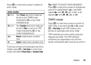 41basics
Press # in a text entry screen to select an
entry mode:
To set your primary and secondary text entry
modes, press a > Entry Setup in a text entry
screen and select Primary Setup or Secondary Setup.
Tip: WANT TO SHOUT YOUR MESSAGE?
Press 0 in a text entry screen to change text
case to no capital letters (U), next letter
capital (V with k, n, h, or q), or all
capitals (T with i, o, f, or l).
iTAP® mode
Press # in a text entry screen to switch to
iTAP mode. If you don’t see j or p, press
a > Entry Setup to set iTAP mode as your
primary or secondary text entry mode.
iTAP mode lets you enter words using one
keypress per letter. The iTAP software
combines your keypresses into common
words, and predicts each word as you enter it.
entry modes
j or g Your Primary text entry mode can
be set to any iTAP® mode
(indicated by j) or tap mode
(indicated by g).
p or m Your Secondary text entry mode can
be set to None, or set to an iTAP
mode (indicated by p) or tap
mode (indicated by m).
W Numeric mode enters numbers
only.
[ Symbol mode enters symbols only.
 
