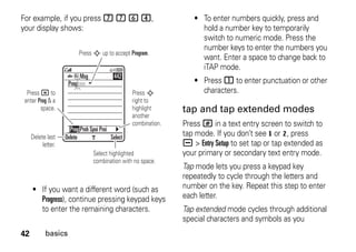 42 basics
For example, if you press 7 7 6 4,
your display shows:
• If you want a different word (such as
Progress), continue pressing keypad keys
to enter the remaining characters.
• To enter numbers quickly, press and
hold a number key to temporarily
switch to numeric mode. Press the
number keys to enter the numbers you
want. Enter a space to change back to
iTAP mode.
• Press 1 to enter punctuation or other
characters.
tap and tap extended modes
Press # in a text entry screen to switch to
tap mode. If you don’t see g or m, press
a > Entry Setup to set tap or tap extended as
your primary or secondary text entry mode.
Tap mode lets you press a keypad key
repeatedly to cycle through the letters and
number on the key. Repeat this step to enter
each letter.
Tap extended mode cycles through additional
special characters and symbols as you
Press * to
enter Prog & a
space.
Delete last
letter.
Select highlighted
combination with no space.
Press S
right to
highlight
another
combination.
Press S up to accept Program.
Delete Select
Prog ram
Prog Proh Spoi Proi
Msg 442
 