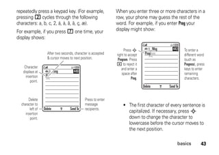 43basics
repeatedly press a keypad key. (For example,
pressing 2 cycles through the following
characters: a, b, c, 2, á, à, â, ã, ç, æ).
For example, if you press 7 one time, your
display shows:
When you enter three or more characters in a
row, your phone may guess the rest of the
word. For example, if you enter Prog your
display might show:
• The first character of every sentence is
capitalized. If necessary, press S
down to change the character to
lowercase before the cursor moves to
the next position.
Press to enter
message
recipients.
After two seconds, character is accepted
& cursor moves to next position.
Delete SendTo
P
Msg 449
Character
displays at
insertion
point.
Delete
character to
left of
insertion
point.
Press S
right to accept
Program. Press
* to reject it
and enter a
space after
Prog.
To enter a
different word
(such as
Progress), press
keys to enter
ramaining
characters.
Delete SendTo
Prog ram
Msg 443
 