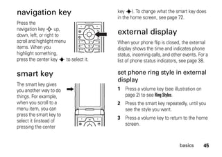 45basics
navigation key
Press the
navigation key S up,
down, left, or right to
scroll and highlight menu
items. When you
highlight something,
press the center key s to select it.
smart key
The smart key gives
you another way to do
things. For example,
when you scroll to a
menu item, you can
press the smart key to
select it (instead of
pressing the center
key s). To change what the smart key does
in the home screen, see page 72.
external display
When your phone flip is closed, the external
display shows the time and indicates phone
status, incoming calls, and other events. For a
list of phone status indicators, see page 38.
set phone ring style in external
display
1 Press a volume key (see illustration on
page 2) to see Ring Styles.
2 Press the smart key repeatedly, until you
see the style you want.
3 Press a volume key to return to the home
screen.
 