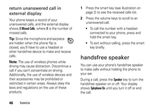 46 basics
return unanswered call in
external display
Your phone keeps a record of your
unanswered calls, and the external display
shows X Missed Calls, where X is the number of
missed calls.
Tip: Since the microphone and earpiece
are hidden when the phone flip is
closed, you’ll have to use a headset or
other handsfree device to make and receive
calls.
Note: The use of wireless phones while
driving may cause distraction. Discontinue a
call if you can’t concentrate on driving.
Additionally, the use of wireless devices and
their accessories may be prohibited or
restricted in certain areas. Always obey the
laws and regulations on the use of these
products.
1 Press the smart key (see illustration on
page 2) to see the received calls list.
2 Press the volume keys to scroll to an
unanswered call.
• To call the number with a headset
connected to your phone, press and
hold the smart key.
• To exit without calling, press the smart
key briefly.
handsfree speaker
You can use your phone’s handsfree speaker
to make calls without holding the phone to
your ear.
During a call, press the Speaker key to turn the
handsfree speaker on or off. Your display
shows Spkrphone On until you turn it off or end
the call.
 